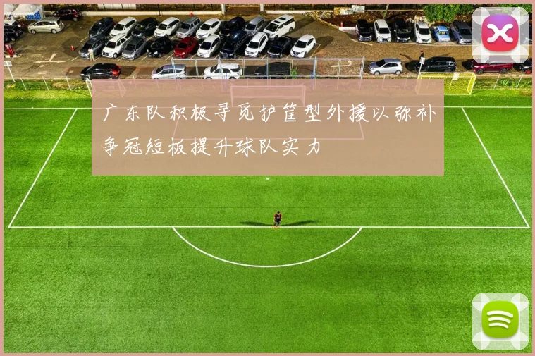 广东队积极寻觅护筐型外援以弥补争冠短板提升球队实力