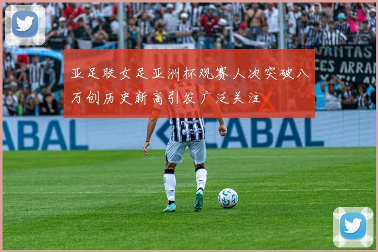 亚足联女足亚洲杯观赛人次突破八万创历史新高引发广泛关注