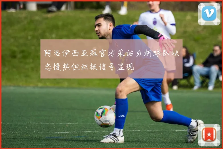 阿洛伊西亚冠官方采访分析球队状态慢热但积极信号显现