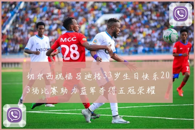 切尔西祝福吕迪格33岁生日快乐203场比赛助力蓝军夺得五冠荣耀