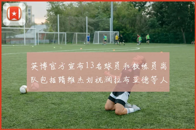 英博官方宣布13名球员和教练员离队包括隋维杰刘祝润拉布亚德等人