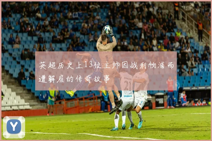 英超历史上13位主帅因战利物浦而遭解雇的传奇故事
